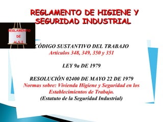 REGLAMENTO DE HIGIENE Y
SEGURIDAD INDUSTRIAL
REGLAMENTO
DE
H S.I.

CÓDIGO SUSTANTIVO DEL TRABAJO
Artículos 348, 349, 350 y 351

UII
YUUT
LEY 9a DE 1979

RESOLUCIÓN 02400 DE MAYO 22 DE 1979
Normas sobre: Vivienda Higiene y Seguridad en los
Establecimientos de Trabajo.
(Estatuto de la Seguridad Industrial)

 
