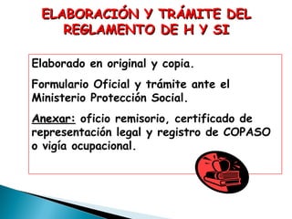 ELABORACIÓN Y TRÁMITE DEL
REGLAMENTO DE H Y SI
Elaborado en original y copia.
Formulario Oficial y trámite ante el
Ministerio Protección Social.
Anexar: oficio remisorio, certificado de
representación legal y registro de COPASO
o vigía ocupacional.

 