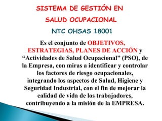 SISTEMA DE GESTIÓN EN
SALUD OCUPACIONAL
NTC OHSAS 18001
Es el conjunto de OBJETIVOS,
ESTRATEGIAS, PLANES DE ACCIÓN y
“Actividades de Salud Ocupacional” (PSO), de
la Empresa, con miras a identificar y controlar
los factores de riesgo ocupacionales,
integrando los aspectos de Salud, Higiene y
Seguridad Industrial, con el fin de mejorar la
calidad de vida de los trabajadores,
contribuyendo a la misión de la EMPRESA.

 