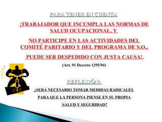 PARA TENER EN CUENTA:
CUENTA
¡TRABAJADOR QUE INCUMPLA LAS NORMAS DE
SALUD OCUPACIONAL, Y
NO PARTICIPE EN LAS ACTIVIDADES DEL
COMITÉ PARITARIO Y DEL PROGRAMA DE S.O.,
PUEDE SER DESPEDIDO CON JUSTA CAUSA!.
(Art. 91 Decreto 1295/94)

REFLEXIÓN:
¿SERÁ NECESARIO TOMAR MEDIDAS RADICALES
PARA QUE LA PERSONA PIENSE EN SU PROPIA
SALUD Y SEGURIDAD?

 