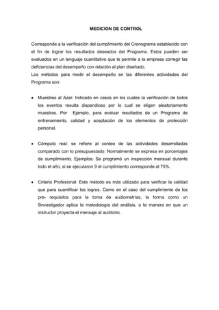 MEDICION DE CONTROL


Corresponde a la verificación del cumplimiento del Cronograma establecido con
el fin de lograr los resultados deseados del Programa. Estos pueden ser
evaluados en un lenguaje cuantitativo que le permite a la empresa corregir las
deficiencias del desempeño con relación al plan diseñado.
Los métodos para medir el desempeño en las diferentes actividades del
Programa son:


   Muestreo al Azar: Indicado en casos en los cuales la verificación de todos
   los eventos resulta dispendioso por lo cual se eligen aleatoriamente
   muestras. Por     Ejemplo, para evaluar resultados de un Programa de
   entrenamiento, calidad y aceptación de los elementos de protección
   personal.


   Cómputo real: se refiere al conteo de las actividades desarrolladas
   comparado con lo presupuestado. Normalmente se expresa en porcentajes
   de cumplimiento. Ejemplos: Se programó un inspección mensual durante
   todo el año, si se ejecutaron 9 el cumplimiento corresponde al 75%.


   Criterio Profesional: Este método es más utilizado para verificar la calidad
   que para cuantificar los logros. Como en el caso del cumplimiento de los
   pre- requisitos para la toma de audiometrías, la forma como un
   9investigador aplica la metodología del análisis, o la manera en que un
   instructor proyecta el mensaje al auditorio.
 