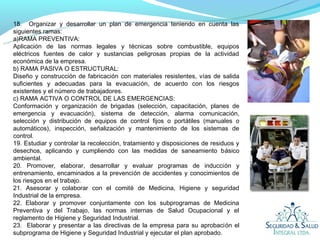 18. Organizar y desarrollar un plan de emergencia teniendo en cuenta las
siguientes ramas:
a)RAMA PREVENTIVA:
Aplicación de las normas legales y técnicas sobre combustible, equipos
eléctricos fuentes de calor y sustancias peligrosas propias de la actividad
económica de la empresa.
b) RAMA PASIVA O ESTRUCTURAL:
Diseño y construcción de fabricación con materiales resistentes, vías de salida
suficientes y adecuadas para la evacuación, de acuerdo con los riesgos
existentes y el número de trabajadores.
c) RAMA ACTIVA O CONTROL DE LAS EMERGENCIAS:
Conformación y organización de brigadas (selección, capacitación, planes de
emergencia y evacuación), sistema de detección, alarma comunicación,
selección y distribución de equipos de control fijos o portátiles (manuales o
automáticos), inspección, señalización y mantenimiento de los sistemas de
control.
19. Estudiar y controlar la recolección, tratamiento y disposiciones de residuos y
desechos, aplicando y cumpliendo con las medidas de saneamiento básico
ambiental.
20. Promover, elaborar, desarrollar y evaluar programas de inducción y
entrenamiento, encaminados a la prevención de accidentes y conocimientos de
los riesgos en el trabajo.
21. Asesorar y colaborar con el comité de Medicina, Higiene y seguridad
Industrial de la empresa.
22. Elaborar y promover conjuntamente con los subprogramas de Medicina
Preventiva y del Trabajo, las normas internas de Salud Ocupacional y el
reglamento de Higiene y Seguridad Industrial.
23. Elaborar y presentar a las directivas de la empresa para su aprobación el
subprograma de Higiene y Seguridad Industrial y ejecutar el plan aprobado.
 