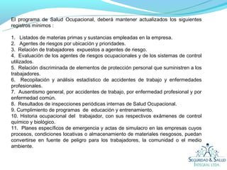 El programa de Salud Ocupacional, deberá mantener actualizados los siguientes
registros mínimos :

1. Listados de materias primas y sustancias empleadas en la empresa.
2. Agentes de riesgos por ubicación y prioridades.
3. Relación de trabajadores expuestos a agentes de riesgo.
4. Evaluación de los agentes de riesgos ocupacionales y de los sistemas de control
utilizados.
5. Relación discriminada de elementos de protección personal que suministren a los
trabajadores.
6. Recopilación y análisis estadístico de accidentes de trabajo y enfermedades
profesionales.
7. Ausentismo general, por accidentes de trabajo, por enfermedad profesional y por
enfermedad común.
8. Resultados de inspecciones periódicas internas de Salud Ocupacional.
9. Cumplimiento de programas de educación y entrenamiento.
10. Historia ocupacional del trabajador, con sus respectivos exámenes de control
químico y biológico.
11. Planes específicos de emergencia y actas de simulacro en las empresas cuyos
procesos, condiciones locativas o almacenamiento de materiales riesgosos, puedan
convertirse en fuente de peligro para los trabajadores, la comunidad o el medio
ambiente.
 