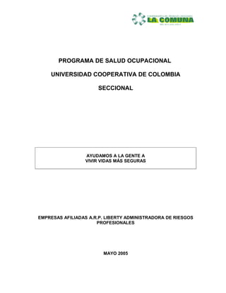 PROGRAMA DE SALUD OCUPACIONAL

    UNIVERSIDAD COOPERATIVA DE COLOMBIA

                      SECCIONAL




                 AYUDAMOS A LA GENTE A
                 VIVIR VIDAS MÁS SEGURAS




EMPRESAS AFILIADAS A.R.P. LIBERTY ADMINISTRADORA DE RIESGOS
                      PROFESIONALES




                        MAYO 2005
 