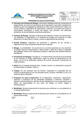 Elaboró Revisó Aprobó
Firma Firma
PAOLA COVALEDA RAMOS
Tecnóloga Salud Ocupacional
CESAR A. GAITAN CESAR A. GAITAN
Representante SGC
Código EEG-PR-01
EMPRESA DE ENERGIA ELECTRICA DEL
DEPARTAMENTO DELGUAVIARE
NIT 822.004-680-9
PROGRAMA DE SALUD OCUPACIONAL
Fecha
Aprobación
23/11/11
Versión 1
Página 11 de 39
Panorama de Factores de Riesgo: Información detallada sobre las condiciones de
riesgo laboral, así como el conocimiento de la exposición a que están sometidos los
distintos grupos de trabajadores afectados por ellos. Dicha información implica una
acción continua y sistemática de observación y medición, de manera que exista un
conocimiento actualizado a través del tiempo, que permitan una adecuada
orientación de las actividades preventivas posteriores.
Factores de Riesgo: Aquellas condiciones del ambiente, la tarea, los instrumentos,
los materiales, la organización y el contenido del trabajo que encierran un daño
potencial en la salud física o mental, o sobre la seguridad de las personas.
Comité Paritario: Organismo de promoción y vigilancia de las normas y
reglamentos de salud ocupacional dentro de la empresa.
Riesgo: La probabilidad de ocurrencia de un evento generado por una condición
de trabajo capaz de desencadenar alguna lesión o daño de la salud e integridad
del trabajador; daño en los materiales y equipos o alteración del ambiente laboral y
extralaboral.
Priorización de Riesgos: Consiste en el ordenamiento secuencial de la severidad
de los factores de riesgo identificados, según su grado de peligrosidad y/o de
riesgo, con el fin de desarrollar acciones de control, corrección y prevención en
orden prioritario.
Salud: Es el completo bienestar físico, mental y social y no solamente la ausencia
de enfermedad o invalidez. (O.M.S.).
Trabajo: Es una actividad vital del hombre. Capacidad no enajenable del ser
humano caracterizada por ser una actividad social y racional, orientada a un fin y un
medio de plena realización.
Programa de salud ocupacional: Es el diagnóstico, planeación, organización,
ejecución y evaluación de las actividades tendientes a preservar, mantener y
mejorar la salud individual y colectiva de los trabajadores en sus ocupaciones y que
deben ser desarrolladas en sus sitios de trabajo en forma integral e
interdisciplinaria.
Morbilidad: Número proporcional de personas que enferman en una población en
un tiempo determinado.
Mortalidad: Número proporcional de personas que mueren en una población en un
tiempo determinado.
 
