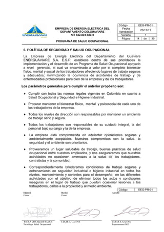 Elaboró Revisó Aprobó
Firma Firma
PAOLA COVALEDA RAMOS
Tecnóloga Salud Ocupacional
CESAR A. GAITAN CESAR A. GAITAN
Representante SGC
Código EEG-PR-01
EMPRESA DE ENERGIA ELECTRICA DEL
DEPARTAMENTO DELGUAVIARE
NIT 822.004-680-9
PROGRAMA DE SALUD OCUPACIONAL
Fecha
Aprobación
23/11/11
Versión 1
Página 14 de 39
6. POLÍTICA DE SEGURIDAD Y SALUD OCUPACIONAL
La Empresa de Energía Eléctrica del Departamento del Guaviare
ENERGUAVIARE S.A. E.S.P. establece dentro de sus prioridades la
implementación y el desarrollo de un Programa de Salud Ocupacional apoyado
a nivel gerencial, el cual va encaminado a velar por el completo bienestar
físico, mental y social de los trabajadores ofreciendo lugares de trabajo seguros
y adecuados; minimizando la ocurrencia de accidentes de trabajo y de
enfermedades profesionales para bien de la empresa y de los trabajadores.
Los parámetros generales para cumplir el anterior propósito son:
 Cumplir con todas las normas legales vigentes en Colombia en cuanto a
Salud Ocupacional y Seguridad e Higiene Industrial.
 Procurar mantener el bienestar físico, mental y psicosocial de cada uno de
los trabajadores de la empresa.
 Todos los niveles de dirección son responsables por mantener un ambiente
de trabajo sano y seguro.
 Todos los trabajadores son responsables de su cuidado integral, la del
personal bajo su cargo y la de la empresa.
 La empresa está comprometida en adelantar operaciones seguras y
ambientalmente aceptables. Nuestros compromisos con la salud, la
seguridad y el ambiente son prioritarios.
 Proveeremos un lugar saludable de trabajo, buenas prácticas de salud
ocupacional entre nuestros empleados, y nos aseguraremos que nuestras
actividades no ocasionen amenazas a la salud de los trabajadores,
contratistas y la comunidad.
 Correspondientemente brindaremos condiciones de trabajo seguras y
entrenamiento en seguridad industrial e higiene industrial en todos los
niveles, mantenimiento y controles para el desempeño en las diferentes
actividades con el objetivo de eliminar todos los actos y condiciones
inseguras en el lugar de trabajo que puedan ocasionar lesiones a los
trabajadores, daños a la propiedad y al medio ambiente.
Código EEG-PR-01
 