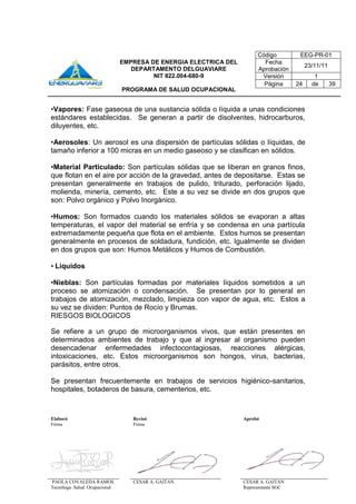 Elaboró Revisó Aprobó
Firma Firma
PAOLA COVALEDA RAMOS
Tecnóloga Salud Ocupacional
CESAR A. GAITAN CESAR A. GAITAN
Representante SGC
Código EEG-PR-01
EMPRESA DE ENERGIA ELECTRICA DEL
DEPARTAMENTO DELGUAVIARE
NIT 822.004-680-9
PROGRAMA DE SALUD OCUPACIONAL
Fecha
Aprobación
23/11/11
Versión 1
Página 24 de 39
•Vapores: Fase gaseosa de una sustancia sólida o líquida a unas condiciones
estándares establecidas. Se generan a partir de disolventes, hidrocarburos,
diluyentes, etc.
•Aerosoles: Un aerosol es una dispersión de partículas sólidas o líquidas, de
tamaño inferior a 100 micras en un medio gaseoso y se clasifican en sólidos.
•Material Particulado: Son partículas sólidas que se liberan en granos finos,
que flotan en el aire por acción de la gravedad, antes de depositarse. Estas se
presentan generalmente en trabajos de pulido, triturado, perforación lijado,
molienda, minería, cemento, etc. Este a su vez se divide en dos grupos que
son: Polvo orgánico y Polvo Inorgánico.
•Humos: Son formados cuando los materiales sólidos se evaporan a altas
temperaturas, el vapor del material se enfría y se condensa en una partícula
extremadamente pequeña que flota en el ambiente. Estos humos se presentan
generalmente en procesos de soldadura, fundición, etc. Igualmente se dividen
en dos grupos que son: Humos Metálicos y Humos de Combustión.
• Líquidos
•Nieblas: Son partículas formadas por materiales líquidos sometidos a un
proceso se atomización o condensación. Se presentan por lo general en
trabajos de atomización, mezclado, limpieza con vapor de agua, etc. Estos a
su vez se dividen: Puntos de Rocío y Brumas.
RIESGOS BIOLOGICOS
Se refiere a un grupo de microorganismos vivos, que están presentes en
determinados ambientes de trabajo y que al ingresar al organismo pueden
desencadenar enfermedades infectocontagiosas, reacciones alérgicas,
intoxicaciones, etc. Estos microorganismos son hongos, virus, bacterias,
parásitos, entre otros.
Se presentan frecuentemente en trabajos de servicios higiénico-sanitarios,
hospitales, botaderos de basura, cementerios, etc.
 