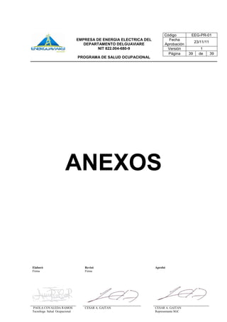 Elaboró Revisó Aprobó
Firma Firma
PAOLA COVALEDA RAMOS
Tecnóloga Salud Ocupacional
CESAR A. GAITAN CESAR A. GAITAN
Representante SGC
Código EEG-PR-01
EMPRESA DE ENERGIA ELECTRICA DEL
DEPARTAMENTO DELGUAVIARE
NIT 822.004-680-9
PROGRAMA DE SALUD OCUPACIONAL
Fecha
Aprobación
23/11/11
Versión 1
Página 39 de 39
ANEXOS
 