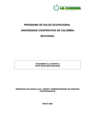 PROGRAMA DE SALUD OCUPACIONAL
UNIVERSIDAD COOPERATIVA DE COLOMBIA
SECCIONAL
AYUDAMOS A LA GENTE A
VIVIR VIDAS MÁS SEGURAS
EMPRESAS AFILIADAS A.R.P. LIBERTY ADMINISTRADORA DE RIESGOS
PROFESIONALES
MAYO 2005
 