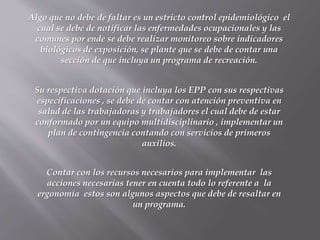 Algo que no debe de faltar es un estricto control epidemiológico el
cual se debe de notificar las enfermedades ocupacionales y las
comunes por ende se debe realizar monitoreo sobre indicadores
biológicos de exposición, se plante que se debe de contar una
sección de que incluya un programa de recreación.
Su respectiva dotación que incluya los EPP con sus respectivas
especificaciones , se debe de contar con atención preventiva en
salud de las trabajadoras y trabajadores el cual debe de estar
conformado por un equipo multidisciplinario , implementar un
plan de contingencia contando con servicios de primeros
auxilios.
Contar con los recursos necesarios para implementar las
acciones necesarias tener en cuenta todo lo referente a la
ergonomía estos son algunos aspectos que debe de resaltar en
un programa.
 