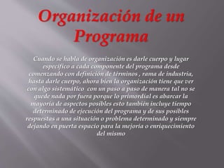 Organización de un
Programa
Cuando se habla de organización es darle cuerpo y lugar
especifico a cada componente del programa desde
comenzando con definición de términos , rama de industria,
hasta darle cuerpo, ahora bien la organización tiene que ver
con algo sistemático con un paso a paso de manera tal no se
quede nada por fuera porque lo primordial es abarcar la
mayoría de aspectos posibles esto también incluye tiempo
determinado de ejecución del programa y de sus posibles
respuestas a una situación o problema determinado y siempre
dejando en puerta espacio para la mejoría o enriquecimiento
del mismo
 