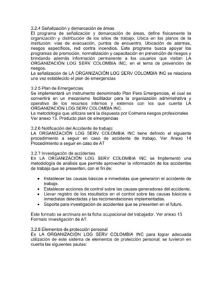 3.2.4 Señalización y demarcación de áreas
El programa de señalización y demarcación de áreas, define físicamente la
organización y distribución de los sitios de trabajo, Ubica en los planos de la
institución: vías de evacuación, puntos de encuentro, Ubicación de alarmas,
riesgos específicos, red contra incendios. Este programa busca apoyar los
programas de promoción, normalización y capacitación en prevención de riesgos y
brindando además información permanente a los usuarios que visitan LA
ORGANIZACIÓN LOG SERV COLOMBIA INC, en el tema de prevención de
riesgos.
La señalización de LA ORGANIZACIÓN LOG SERV COLOMBIA INC se relaciona
una vez establecido el plan de emergencias

3.2.5 Plan de Emergencias
Se implementará un instrumento denominado Plan Para Emergencias, el cual se
convertirá en un mecanismo facilitador para la organización administrativa y
operativa de los recursos internos y externos con los que cuenta LA
ORGANIZACIÓN LOG SERV COLOMBIA INC.
La metodología que utilizara será la dispuesta por Colmena riesgos profesionales
Ver anexo 13. Producto plan de emergencias

3.2.6 Notificación del Accidente de trabajo:
LA ORGANIZACIÓN LOG SERV COLOMBIA INC tiene definido el siguiente
procedimiento a seguir en caso de accidente de trabajo. Ver Anexo 14
Procedimiento a seguir en caso de AT

3.2.7 Investigación de accidentes
En LA ORGANIZACIÓN LOG SERV COLOMBIA INC se Implementó una
metodología de análisis que permite aprovechar la información de los accidentes
de trabajo que se presenten, con el fin de:

   •   Establecer las causas básicas e inmediatas que generaron el accidente de
       trabajo.
   •   Establecer acciones de control sobre las causas generadoras del accidente.
   •   Llevar registro de los resultados en el control sobre las causas básicas e
       inmediatas detectadas y las recomendaciones implementadas.
   •   Soporte para investigación de accidentes que se presenten en el futuro.

Este formato se archivara en la ficha ocupacional del trabajador. Ver anexo 15
Formato Investigación de AT.

3.2.8 Elementos de protección personal
En LA ORGANIZACIÓN LOG SERV COLOMBIA INC para lograr adecuada
utilización de este sistema de elementos de protección personal, se tuvieron en
cuenta las siguientes pautas:
 