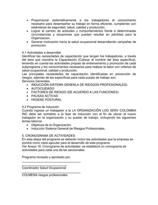 •   Proporcionar sistemáticamente a los trabajadores el conocimiento
       necesario para desempeñar su trabajo en forma eficiente, cumpliendo con
       estándares de seguridad, salud, calidad y producción.
   •   Lograr el cambio de actitudes y comportamientos frente a determinadas
       circunstancias y situaciones que puedan resultar en pérdidas para la
       Organizacion.
   •   Generar motivación hacia la salud ocupacional desarrollando campañas de
       promoción.

4.1 Actividades a desarrollar
Identificar las necesidades de capacitación que tengan los trabajadores, a través
del área que coordine la Capacitación (Colocar el nombre del área específica),
teniendo en cuenta las actividades propias de entrenamiento y promoción de cada
subprograma y los conocimientos necesarios para realizar la labor con criterios de
salud ocupacional, calidad y producción.
Las principales necesidades de capacitación identificadas en prevención de
riesgos, además de las específicas para cada puesto de trabajo son:
Servicios Generales
    • INDUCCIÓN SISTEMA GENERLA DE RIESGOS PROFESIONALES)
    • AUTOCUIDADO
    • FACTORES DE RIESGO (DE ACUERDO A LAS FUNCIONES)
    • PAUSAS ACTIVAS
    • HIGIENE POSTURAL

4.2 Programa de inducción
Cuando ingresa un trabajador a la LA ORGANIZACIÓN LOG SERV COLOMBIA
INC debe ser sometido a la fase de inducción con el fin de ubicar al nuevo
trabajador en la organización y su puesto de trabajo, incluyendo los siguientes
temas básicos:
    • Objetivos de la Organización.
    • Inducción Sistema General de Riesgos Profesionales.

5. CRONOGRAMA DE ACTIVIDADES
En esta etapa del programa se deberán incluir las actividades que la empresa se
pondrá como meta ejecutar para el desarrollo de este programa.
Ver Anexo 18. Cronograma de actividades: se estableció un cronograma de
actividades para cada una de las seccionales.

Programa revisado y aprobado por:
__________________________________
__________________________
Coordinador Salud Ocupacional
__________________________________
COLMENA riesgos profesionales
 