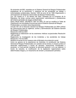 De diciembre de1993, expedida por el Sistema General de Riesgos Profesionales
prestadoras de la prevención y cobertura de los accidentes de trabajo y
enfermedades profesionales. Decreto 1295 de junio 22 de 1994 Organización y
administración de Sistemas Gerenciales de Riesgos Profesionales.
Ley 776 creada el 17 de febrero del 2002, expedida por el Congreso de la
República. Se dictan normas sobre organización, administración y prestaciones
del sistema generales de riesgos profesionales.
Diario Oficial 45037. DECRETO 1607 de 2002, El cual se modifica la Tabla de
Clasificación de Actividades Económicas para el Sistema General de Riesgos
Profesionales y se dictan otras disposiciones.
Circular 001 de la Dirección General de Riesgos Profesionales de 2004 Unificar
las instrucciones para la vigilancia, control y administración del Sistema General
de Riesgos Profesionales.
Resolución 2346 de 2007.
Reglamenta la elaboración de los examenes médicos ocupacionales Resolución
1401 de 2007.
Reglamenta la investigación de los incidentes y los accidentes de trabajo
Resolución 1157 de 2008.
Modifica el tramite de los copasos ante el Ministerio de protección social
Como se aprecia en la experiencia de Colombia, la constitución del Sistema
General de Riesgos Profesionales con carácter de ley brinda un amparo jurídico al
desarrollo reglamentario a través de decretos, resoluciones ministeriales y
acuerdos. Lo cual permite mantener la estructura general y a la vez elaborar, a
través de estudios, la modificación de la legislación reglamentaria sobre
determinados riesgos y un mecanismo de revisión y actualización periódica.
 