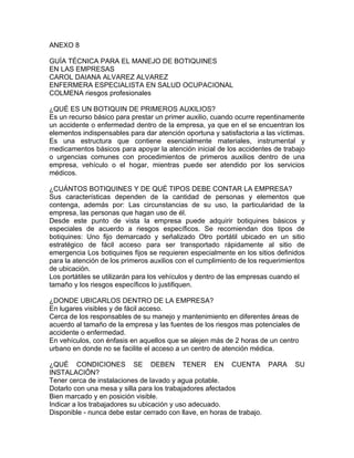 ANEXO 8

GUÍA TÉCNICA PARA EL MANEJO DE BOTIQUINES
EN LAS EMPRESAS
CAROL DAIANA ALVAREZ ALVAREZ
ENFERMERA ESPECIALISTA EN SALUD OCUPACIONAL
COLMENA riesgos profesionales

¿QUÉ ES UN BOTIQUIN DE PRIMEROS AUXILIOS?
Es un recurso básico para prestar un primer auxilio, cuando ocurre repentinamente
un accidente o enfermedad dentro de la empresa, ya que en el se encuentran los
elementos indispensables para dar atención oportuna y satisfactoria a las víctimas.
Es una estructura que contiene esencialmente materiales, instrumental y
medicamentos básicos para apoyar la atención inicial de los accidentes de trabajo
o urgencias comunes con procedimientos de primeros auxilios dentro de una
empresa, vehículo o el hogar, mientras puede ser atendido por los servicios
médicos.

¿CUÁNTOS BOTIQUINES Y DE QUÉ TIPOS DEBE CONTAR LA EMPRESA?
Sus características dependen de la cantidad de personas y elementos que
contenga, además por: Las circunstancias de su uso, la particularidad de la
empresa, las personas que hagan uso de él.
Desde este punto de vista la empresa puede adquirir botiquines básicos y
especiales de acuerdo a riesgos específicos. Se recomiendan dos tipos de
botiquines: Uno fijo demarcado y señalizado Otro portátil ubicado en un sitio
estratégico de fácil acceso para ser transportado rápidamente al sitio de
emergencia Los botiquines fijos se requieren especialmente en los sitios definidos
para la atención de los primeros auxilios con el cumplimiento de los requerimientos
de ubicación.
Los portátiles se utilizarán para los vehículos y dentro de las empresas cuando el
tamaño y los riesgos específicos lo justifiquen.

¿DONDE UBICARLOS DENTRO DE LA EMPRESA?
En lugares visibles y de fácil acceso.
Cerca de los responsables de su manejo y mantenimiento en diferentes áreas de
acuerdo al tamaño de la empresa y las fuentes de los riesgos mas potenciales de
accidente o enfermedad.
En vehículos, con énfasis en aquellos que se alejen más de 2 horas de un centro
urbano en donde no se facilite el acceso a un centro de atención médica.

¿QUÉ CONDICIONES SE DEBEN TENER EN CUENTA PARA                                 SU
INSTALACIÓN?
Tener cerca de instalaciones de lavado y agua potable.
Dotarlo con una mesa y silla para los trabajadores afectados
Bien marcado y en posición visible.
Indicar a los trabajadores su ubicación y uso adecuado.
Disponible - nunca debe estar cerrado con llave, en horas de trabajo.
 