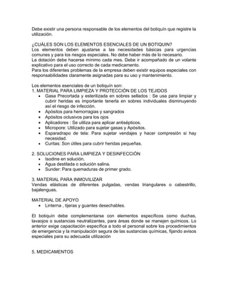 Debe existir una persona responsable de los elementos del botiquín que registre la
utilización.

¿CUÁLES SON LOS ELEMENTOS ESENCIALES DE UN BOTIQUIN?
Los elementos deben ajustarse a las necesidades básicas para urgencias
comunes y para los riesgos especiales. No debe haber más de lo necesario.
La dotación debe hacerse mínimo cada mes. Debe ir acompañado de un volante
explicativo para el uso correcto de cada medicamento.
Para los diferentes problemas de la empresa deben existir equipos especiales con
responsabilidades claramente asignadas para su uso y mantenimiento.

Los elementos esenciales de un botiquín son:
1. MATERIAL PARA LIMPIEZA Y PROTECCIÓN DE LOS TEJIDOS
   • Gasa Precortada y esterilizada en sobres sellados : Se usa para limpiar y
       cubrir heridas es importante tenerla en sobres individuales disminuyendo
       así el riesgo de infección.
   • Apósitos para hemorragias y sangrados
   • Apósitos oclusivos para los ojos
   • Aplicadores : Se utiliza para aplicar antisépticos.
   • Micropore: Utilizado para sujetar gasas y Apósitos.
   • Esparadrapo de tela: Para sujetar vendajes y hacer compresión si hay
       necesidad.
   • Curitas: Son útiles para cubrir heridas pequeñas.

2. SOLUCIONES PARA LIMPIEZA Y DESINFECCIÓN
    • Isodine en solución.
    • Agua destilada o solución salina.
    • Sunder: Para quemaduras de primer grado.

3. MATERIAL PARA INMOVILIZAR
Vendas elásticas de diferentes pulgadas, vendas triangulares o cabestrillo,
bajalenguas.

MATERIAL DE APOYO
  • Linterna , tijeras y guantes desechables.

El botiquín debe complementarse con elementos específicos como duchas,
lavaojos o sustancias neutralizantes, para áreas donde se manejen químicos. Lo
anterior exige capacitación específica a todo el personal sobre los procedimientos
de emergencia y la manipulación segura de las sustancias químicas, fijando avisos
especiales para su adecuada utilización


5. MEDICAMENTOS
 
