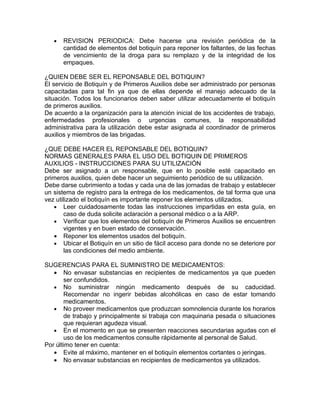 •   REVISION PERIODICA: Debe hacerse una revisión periódica de la
       cantidad de elementos del botiquín para reponer los faltantes, de las fechas
       de vencimiento de la droga para su remplazo y de la integridad de los
       empaques.

¿QUIEN DEBE SER EL REPONSABLE DEL BOTIQUIN?
El servicio de Botiquín y de Primeros Auxilios debe ser administrado por personas
capacitadas para tal fin ya que de ellas depende el manejo adecuado de la
situación. Todos los funcionarios deben saber utilizar adecuadamente el botiquín
de primeros auxilios.
De acuerdo a la organización para la atención inicial de los accidentes de trabajo,
enfermedades profesionales o urgencias comunes, la responsabilidad
administrativa para la utilización debe estar asignada al coordinador de primeros
auxilios y miembros de las brigadas.

¿QUE DEBE HACER EL REPONSABLE DEL BOTIQUIN?
NORMAS GENERALES PARA EL USO DEL BOTIQUIN DE PRIMEROS
AUXILIOS - INSTRUCCIONES PARA SU UTILIZACIÓN
Debe ser asignado a un responsable, que en lo posible esté capacitado en
primeros auxilios, quien debe hacer un seguimiento periódico de su utilización.
Debe darse cubrimiento a todas y cada una de las jornadas de trabajo y establecer
un sistema de registro para la entrega de los medicamentos, de tal forma que una
vez utilizado el botiquín es importante reponer los elementos utilizados.
   • Leer cuidadosamente todas las instrucciones impartidas en esta guía, en
        caso de duda solicite aclaración a personal médico o a la ARP.
   • Verificar que los elementos del botiquín de Primeros Auxilios se encuentren
        vigentes y en buen estado de conservación.
   • Reponer los elementos usados del botiquín.
   • Ubicar el Botiquín en un sitio de fácil acceso para donde no se deteriore por
        las condiciones del medio ambiente.

SUGERENCIAS PARA EL SUMINISTRO DE MEDICAMENTOS:
   • No envasar substancias en recipientes de medicamentos ya que pueden
        ser confundidos.
   • No suministrar ningún medicamento después de su caducidad.
        Recomendar no ingerir bebidas alcohólicas en caso de estar tomando
        medicamentos.
   • No proveer medicamentos que produzcan somnolencia durante los horarios
        de trabajo y principalmente si trabaja con maquinaria pesada o situaciones
        que requieran agudeza visual.
   • En el momento en que se presenten reacciones secundarias agudas con el
        uso de los medicamentos consulte rápidamente al personal de Salud.
Por último tener en cuenta:
   • Evite al máximo, mantener en el botiquín elementos cortantes o jeringas.
   • No envasar substancias en recipientes de medicamentos ya utilizados.
 