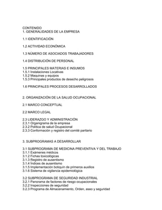 CONTENIDO
1. GENERALIDADES DE LA EMPRESA

1.1 IDENTIFICACIÓN

1.2 ACTIVIDAD ECONÓMICA

1.3 NÚMERO DE ASOCIADOS TRABAJADORES

1.4 DISTRIBUCIÓN DE PERSONAL

1.5 PRINCIPALES MATERIAS E INSUMOS
1.5.1 Instalaciones Locativas
1.5.2 Maquinas y equipos
1.5.3 Principales productos de desecho peligrosos

1.6 PRINCIPALES PROCESOS DESARROLLADOS


2. ORGANIZACIÓN DE LA SALUD OCUPACIONAL

2.1 MARCO CONCEPTUAL

2.2 MARCO LEGAL

2.3 LIDERAZGO Y ADMINISTRACIÓN
2.3.1 Organigrama de la empresa
2.3.2 Política de salud Ocupacional
2.3.3 Conformación y registro del comité paritario


3. SUBPROGRAMAS A DESARROLLAR

3.1 SUBPROGRAMA DE MEDICINA PREVENTIVA Y DEL TRABAJO
3.1.1 Exámenes médicos
3.1.2 Fichas toxicològicas
3.1.3 Registro de ausentismo
3.1.4 Índices de ausentismo
3.1.5 Implementación botiquín de primeros auxilios
3.1.6 Sistema de vigilancia epidemiológica

3.2 SUBPROGRAMA DE SEGURIDAD INDUSTRIAL
3.2.1 Panorama de factores de riesgo ocupacionales
3.2.2 Inspecciones de seguridad
3.2.3 Programa de Almacenamiento, Orden, aseo y seguridad
 
