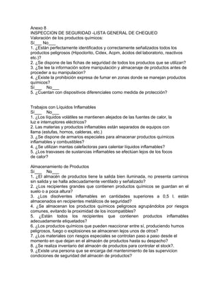 Anexo 8
INSPECCION DE SEGURIDAD -LISTA GENERAL DE CHEQUEO
Valoración de los productos químicos:
Sí___ No___
1. ¿Están perfectamente identificados y correctamente señalizados todos los
productos peligrosos (Hipoclorito, Cidex, Acpm, ácidos del laboratorio, reactivos
etc.)?
2. ¿Se dispone de las fichas de seguridad de todos los productos que se utilizan?
3. ¿Se lee la información sobre manipulación y almacenaje de productos antes de
proceder a su manipulacion?
4. ¿Existe la prohibición expresa de fumar en zonas donde se manejan productos
químicos?
Sí___ No___
5. ¿Cuentan con dispositivos diferenciales como medida de protección?


Trabajos con Líquidos Inflamables
Sí___ No___
1. ¿Los líquidos volátiles se mantienen alejados de las fuentes de calor, la
luz e interruptores eléctricos?
2. Las materias y productos inflamables están separados de equipos con
llama (estufas, hornos, calderas, etc.)
3. ¿Se dispone de armarios especiales para almacenar productos químicos
inflamables y combustibles?
4. ¿Se utilizan mantas calefactoras para calentar líquidos inflamables?
5. ¿Los trasvases de sustancias inflamables se efectúan lejos de los focos
de calor?

Almacenamiento de Productos
Sí___ No___
1. ¿El almacén de productos tiene la salida bien iluminada, no presenta caminos
sin salida y se halla adecuadamente ventilado y señalizado?
2. ¿Los recipientes grandes que contienen productos químicos se guardan en el
suelo o a poca altura?
3. ¿Los disolventes inflamables en cantidades superiores a 0,5 l. están
almacenados en recipientes metálicos de seguridad?
4. ¿Se almacenan los productos químicos peligrosos agrupándolos por riesgos
comunes, evitando la proximidad de los incompatibles?
5. ¿Están todos los recipientes que contienen productos inflamables
adecuadamente etiquetados?
6. ¿Los productos químicos que pueden reaccionar entre sí, produciendo humos
peligrosos, fuego o explosiones se almacenen lejos unos de otros?
7. ¿Los materiales con riesgos especiales se controlan paso a paso desde el
momento en que dejan en el almacén de productos hasta su despacho?
8. ¿Se realiza inventario del almacén de productos para controlar el stock?.
9. ¿Existe una persona que se encarga del mantenimiento de las supervicion
condiciones de seguridad del almacén de productos?
 