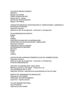TALLER DE RIESGO QUIMICO
BOGOTA
Bogotá 4.00 HORAS
CARACTERIZACION EPP
básicos de ley - copaso
GRUPO DE APOYO BOGOTA
Bogotá 7.00 HORAS

CONCEPTOS BÁSICOS, INVESTIGACION AT, INSPECCIONES, LIDERAZGO Y
REUNIONE EFICIENTES
Seguridad industrial -
asesoría en plan de emergencias - evacuación y contingencias

PLAN EMERGENCIAS BOGOTA
Bogotá
10.00
HORAS
ASESORÍA EN ANALISIS VULNERABILIDAD,
INVENTARIO RUTAS EVACUACIÓN Y SIMULACRO
Seguridad industrial -
Capacitación técnica a brigadas
ENTRENAMIENTO BRIGADA
BOGOTA
Bogotá
17.00
HORAS

CAPACITACION A BRIGADA PRIMEROS AUXILIOS, BOMBEOTECNIA
Seguridad industrial -
asesoría en plan de emergencias - evacuación y contingencias
PLAN DE EMERGENCIAS

ANALISIS VULNERABILIDAD, SIMULACRO
Medicina preventiva y del trabajo - manejo de la voz
TALLER MANEJO DE LA VOZ
Seguridad industrial –capacitaciones especializadas por tipo de riesgo

MANEJO DE HERRAMIENTAS MANUALESC
Villavicencio 2.00 HORAS
PERSONAL DE MANTENIMIENTO
ergonomía – higiene postural

TALLER HIGIENE POSTURAL
VILLAVICENCIO
Villavicencio 6.00 HORAS
 