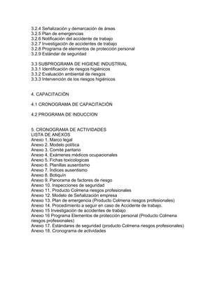 3.2.4 Señalización y demarcación de áreas
3.2.5 Plan de emergencias
3.2.6 Notificación del accidente de trabajo
3.2.7 Investigación de accidentes de trabajo
3.2.8 Programa de elementos de protección personal
3.2.9 Estándar de seguridad

3.3 SUBPROGRAMA DE HIGIENE INDUSTRIAL
3.3.1 Identificación de riesgos higiénicos
3.3.2 Evaluación ambiental de riesgos
3.3.3 Intervención de los riesgos higiénicos


4. CAPACITACIÓN

4.1 CRONOGRAMA DE CAPACITACIÓN

4.2 PROGRAMA DE INDUCCION


5. CRONOGRAMA DE ACTIVIDADES
LISTA DE ANEXOS
Anexo 1. Marco legal
Anexo 2. Modelo política
Anexo 3. Comité paritario
Anexo 4. Exámenes médicos ocupacionales
Anexo 5. Fichas toxicologicas
Anexo 6. Planillas ausentismo
Anexo 7. Índices ausentismo
Anexo 8. Botiquín
Anexo 9. Panorama de factores de riesgo
Anexo 10. Inspecciones de seguridad
Anexo 11. Producto Colmena riesgos profesionales
Anexo 12. Modelo de Señalización empresa
Anexo 13. Plan de emergencia (Producto Colmena riesgos profesionales)
Anexo 14. Procedimiento a seguir en caso de Accidente de trabajo.
Anexo 15 Investigación de accidentes de trabajo
Anexo 16 Programa Elementos de protección personal (Producto Colmena
riesgos profesionales)
Anexo 17. Estándares de seguridad (producto Colmena riesgos profesionales)
Anexo 18. Cronograma de actividades
 
