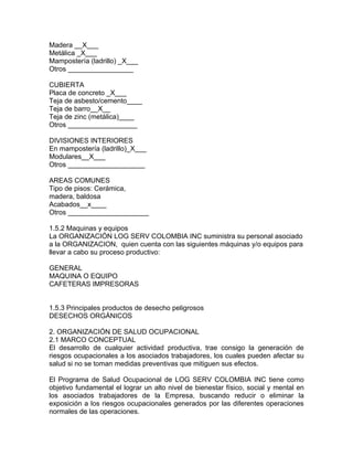 Madera __X___
Metálica _X___
Mampostería (ladrillo) _X___
Otros _________________

CUBIERTA
Placa de concreto _X___
Teja de asbesto/cemento____
Teja de barro__X__
Teja de zinc (metálica)____
Otros __________________

DIVISIONES INTERIORES
En mampostería (ladrillo)_X___
Modulares__X___
Otros ____________________

AREAS COMUNES
Tipo de pisos: Cerámica,
madera, baldosa
Acabados__x____
Otros _____________________

1.5.2 Maquinas y equipos
La ORGANIZACIÓN LOG SERV COLOMBIA INC suministra su personal asociado
a la ORGANIZACION, quien cuenta con las siguientes máquinas y/o equipos para
llevar a cabo su proceso productivo:

GENERAL
MAQUINA O EQUIPO
CAFETERAS IMPRESORAS


1.5.3 Principales productos de desecho peligrosos
DESECHOS ORGÁNICOS

2. ORGANIZACIÓN DE SALUD OCUPACIONAL
2.1 MARCO CONCEPTUAL
El desarrollo de cualquier actividad productiva, trae consigo la generación de
riesgos ocupacionales a los asociados trabajadores, los cuales pueden afectar su
salud si no se toman medidas preventivas que mitiguen sus efectos.

El Programa de Salud Ocupacional de LOG SERV COLOMBIA INC tiene como
objetivo fundamental el lograr un alto nivel de bienestar físico, social y mental en
los asociados trabajadores de la Empresa, buscando reducir o eliminar la
exposición a los riesgos ocupacionales generados por las diferentes operaciones
normales de las operaciones.
 