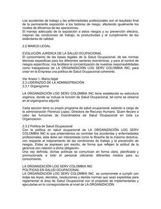Los accidentes de trabajo y las enfermedades profesionales son el resultado final
de la permanente exposición a los factores de riesgo, afectando igualmente los
niveles de eficiencia de las operaciones.
El manejo adecuado de la exposición a estos riesgos y su prevención efectiva,
mejoran las condiciones de trabajo, la productividad y el cumplimiento de los
estándares de calidad.

2.2 MARCO LEGAL

EVOLUCIÓN JURÍDICA DE LA SALUD OCUPACIONAL
El conocimiento de las bases legales de la Salud Ocupacional; de las normas
técnicas especificas para los diferentes sectores económicos, y para el control de
riesgos específicos; nos facilitara la concientización de nuestras responsabilidades
como trabajadores de LA ORGANIZACIÓN LOG SERV COLOMBIA INC, para
crear en la Empresa una política de Salud Ocupacional coherente.

Ver Anexo 1. Marco legal
2.3 LIDERAZGO DE LA ADMINISTRACIÓN
2.3.1 Organigrama

LA ORGANIZACIÓN LOG SERV COLOMBIA INC tiene establecida su estructura
orgánica, donde se incluye la función de Salud Ocupacional, tal como se observa
en el organigrama adjunto

Cada seccion tiene su propio programa de salud ocupacional, estando a cargo de
la administración Florenza Lopez, Directora de Recurso Humano. Quien llevara a
cabo las funciones de Coordinadora de Salud Ocupacional en toda La
Organizacion.

2.3.2 Política de Salud Ocupacional
Con la política en salud ocupacional de LA ORGANIZACIÓN LOG SERV
COLOMBIA INC lo que pretendemos es controlar los accidentes y enfermedades
profesionales, ésta debe ser interpretada como la filosofía de la máxima directiva,
con respecto al mejoramiento de las condiciones de trabajo y la prevención de
riesgos. Estas se expresan por escrito, de forma que reflejen la actitud de la
gerencia con relación a dicha obligación.
Una vez definida, dichas políticas se comunican en forma clara, planificada y
promocionada a todo el personal utilizando diferentes medios para su
conocimiento.

LA ORGANIZACIÓN LOG SERV COLOMBIA INC
POLÍTICAS EN SALUD OCUPACIONAL
LA ORGANIZACIÓN LOG SERV COLOMBIA INC se compromete a cumplir con
todas las leyes, decretos, resoluciones y demás normas que sean expedidas para
reglamentar el área de Salud Ocupacional con el propósito de implementarlas y
ejecutarlas en lo correspondiente al nivel de LA ORGANIZACIÓN.
 