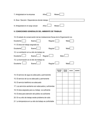 7. Antigüedad en la empresa               Años                Meses


8. Área / Sección / Dependencia donde trabaja


9. Antigüedad en el cargo actual:         Años                Meses


II. CONDICIONES GENERALES DEL AMBIENTE DE TRABAJO


10. El estado de conservación de las instalaciones físicas de la Organización es:

Excelente                Buena                      Regular                  Mala

11. El área de trabajo asignada es:

Excelente                Buena                      Regular                  Mala

12. La ventilación en su sitio de trabajo es:

Excelente                Buena            Regular                     Mala

13. La iluminación en el sitio de trabajo es:

Excelente                Buena                      Regular                  Mala


                                                                MUCHAS   POCAS
                                                                                 NUNCA   SIEMPRE
                                                                 VECES   VECES


14. El servicio de agua es adecuado y permanente

15. El servicio de luz es adecuado y permanente

16. El servicio telefónico es adecuado

17. Los servicios sanitarios son adecuados y suficientes

18. El área asignada para su trabajo es suficiente

19. El área para atención del público es suficiente

20. En su sitio de trabajo existe problema de ruido

21. La temperatura en su sitio de trabajo es confortable
 