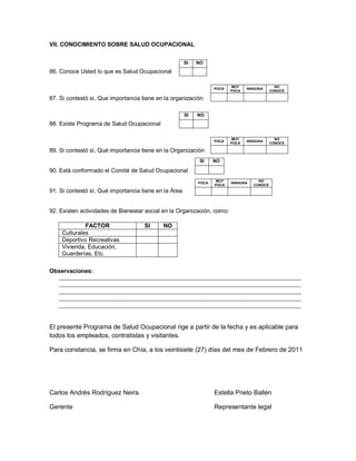 VII. CONOCIMIENTO SOBRE SALUD OCUPACIONAL


                                                       SI   NO
86. Conoce Usted lo que es Salud Ocupacional

                                                                          MUY                  NO
                                                                   POCA          NINGUNA
                                                                          POCA               CONOCE

87. Si contestó sí, Que importancia tiene en la organización

                                                       SI   NO
88. Existe Programa de Salud Ocupacional

                                                                          MUY                  NO
                                                                   POCA          NINGUNA
                                                                          POCA               CONOCE

89. Si contestó sí, Qué importancia tiene en la Organización
                                                             SI    NO

90. Está conformado el Comité de Salud Ocupacional
                                                                   MUY                NO
                                                            POCA          NINGUNA
                                                                   POCA             CONOCE
91. Si contestó sí, Qué importancia tiene en la Área


92. Existen actividades de Bienestar social en la Organización, como:

             FACTOR                  SI     NO
    Culturales
    Deportivo Recreativas
    Vivienda, Educación,
    Guarderías, Etc.

Observaciones:




El presente Programa de Salud Ocupacional rige a partir de la fecha y es aplicable para
todos los empleados, contratistas y visitantes.

Para constancia, se firma en Chía, a los veintisiete (27) días del mes de Febrero de 2011




Carlos Andrés Rodríguez Neira.                                     Estella Prieto Ballén

Gerente                                                            Representante legal
 