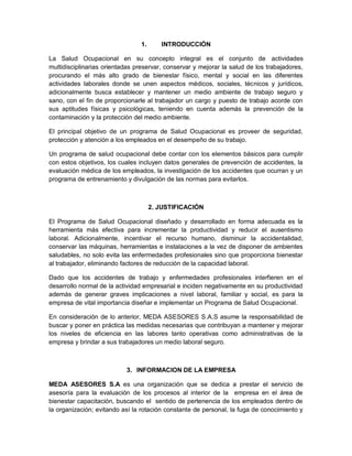 1.      INTRODUCCIÓN

La Salud Ocupacional en su concepto integral es el conjunto de actividades
multidisciplinarias orientadas preservar, conservar y mejorar la salud de los trabajadores,
procurando el más alto grado de bienestar físico, mental y social en las diferentes
actividades laborales donde se unen aspectos médicos, sociales, técnicos y jurídicos,
adicionalmente busca establecer y mantener un medio ambiente de trabajo seguro y
sano, con el fin de proporcionarle al trabajador un cargo y puesto de trabajo acorde con
sus aptitudes físicas y psicológicas, teniendo en cuenta además la prevención de la
contaminación y la protección del medio ambiente.

El principal objetivo de un programa de Salud Ocupacional es proveer de seguridad,
protección y atención a los empleados en el desempeño de su trabajo.

Un programa de salud ocupacional debe contar con los elementos básicos para cumplir
con estos objetivos, los cuales incluyen datos generales de prevención de accidentes, la
evaluación médica de los empleados, la investigación de los accidentes que ocurran y un
programa de entrenamiento y divulgación de las normas para evitarlos.



                                      2. JUSTIFICACIÓN

El Programa de Salud Ocupacional diseñado y desarrollado en forma adecuada es la
herramienta más efectiva para incrementar la productividad y reducir el ausentismo
laboral. Adicionalmente, incentivar el recurso humano, disminuir la accidentalidad,
conservar las máquinas, herramientas e instalaciones a la vez de disponer de ambientes
saludables, no solo evita las enfermedades profesionales sino que proporciona bienestar
al trabajador, eliminando factores de reducción de la capacidad laboral.

Dado que los accidentes de trabajo y enfermedades profesionales interfieren en el
desarrollo normal de la actividad empresarial e inciden negativamente en su productividad
además de generar graves implicaciones a nivel laboral, familiar y social, es para la
empresa de vital importancia diseñar e implementar un Programa de Salud Ocupacional.

En consideración de lo anterior, MEDA ASESORES S.A.S asume la responsabilidad de
buscar y poner en práctica las medidas necesarias que contribuyan a mantener y mejorar
los niveles de eficiencia en las labores tanto operativas como administrativas de la
empresa y brindar a sus trabajadores un medio laboral seguro.



                           3. INFORMACION DE LA EMPRESA

MEDA ASESORES S.A es una organización que se dedica a prestar el servicio de
asesoría para la evaluación de los procesos al interior de la empresa en el área de
bienestar capacitación, buscando el sentido de pertenencia de los empleados dentro de
la organización; evitando así la rotación constante de personal, la fuga de conocimiento y
 