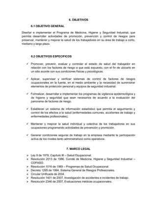 6. OBJETIVOS

       6.1 OBJETIVO GENERAL

Diseñar e implementar el Programa de Medicina, Higiene y Seguridad Industrial, que
permita desarrollar actividades de promoción, prevención y control de riesgos para
preservar, mantener y mejorar la salud de los trabajadores en su área de trabajo a corto,
mediano y largo plazo.



       6.2 OBJETIVOS ESPECIFICOS

    Promover, prevenir, evaluar y controlar el estado de salud del trabajador en
     relación con los factores de riesgo a que está expuesto, con el fin de ubicarlo en
     un sitio acorde con sus condiciones físicas y psicológicas.

    Aplicar, supervisar y verificar sistemas de control de factores de riesgos
     ocupacionales en la fuente, en el medio ambiente y la necesidad de suministrar
     elementos de protección personal y equipos de seguridad industrial.

    Formalizar, desarrollar e implementar los programas de vigilancia epidemiológica y
     de higiene y seguridad que sean necesarios de acuerdo a la evaluación del
     panorama de factores de riesgo.

    Establecer un sistema de información estadístico que permita el seguimiento y
     control de los efectos a la salud (enfermedades comunes, accidentes de trabajo y
     enfermedades profesionales).

    Mantener y mejorar la salud individual y colectiva de los trabajadores en sus
     ocupaciones programando actividades de prevención y promoción.

    Generar condiciones seguras de trabajo en la empresa mediante la participación
     activa de los niveles tanto administrativos como operativos.


                                   7. MARCO LEGAL

    Ley 9 de 1979, Capítulo III – Salud Ocupacional.
    Resolución 2013 de 1986, Comité de Medicina, Higiene y Seguridad Industrial –
     COPASO.
    Resolución 1016 de 1989 – Programas de Salud Ocupacional.
    Decreto 1295 de 1994, Sistema General de Riesgos Profesionales.
    Circular Unificada de 2004.
    Resolución 1401 de 2007, Investigación de accidentes e incidentes de trabajo.
    Resolución 2346 de 2007, Evaluaciones médicas ocupacionales.
 