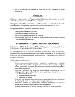  Resolución 2646 de 2008, Factores de Riesgo psicosocial – Patologías por estrés
     ocupacional.


                                   8. METODOLOGÍA

El diseño e implementación del Programa de Salud Ocupacional se realizará de acuerdo
al diagnóstico y priorización de los factores de riesgos.

El Programa de Salud Ocupacional debe ser extensivo tanto a los trabajadores de planta
como a personal subcontratado, según lo estipulado en el Decreto 4588 de 2006.

El Programa de Salud Ocupacional, está constituido por:

      Subprograma de Medicina Preventiva
      Subprograma de Medicina del Trabajo
      Subprograma de Higiene y Seguridad Industrial
      Funcionamiento del Comité de Medicina, Higiene y Seguridad Industrial – Comité
       Paritario de Salud Ocupacional.


         8.1 SUBPROGRAMA DE MEDICINA PREVENTIVA Y DEL TRABAJO

La Resolución 1016 de 31 de Marzo de 1989, establece pautas para el desarrollo de los
Subprogramas de Medicina Preventiva y del Trabajo.

Su finalidad principal es la promoción, prevención y control de la salud del trabajador,
protegiéndolo de los factores de riesgos ocupacionales, ubicándolo en un sitio de trabajo
acorde con sus condiciones de trabajo psico-fisiológicas y manteniéndolo en actitud de
producción de trabajo.

Sus principales actividades son:

    Realizar exámenes médicos, clínicos y paraclínicos para admisión y ubicación
     según actitudes, periódicos ocupacionales, cambios de ocupación, reingreso
     laboral, retiro y otras situaciones que alteren o puedan traducirse en riesgo para la
     salud de los trabajadores.
    Desarrollar actividades de vigilancia epidemiológica conjuntamente con el
     subprograma de Higiene y Seguridad Industrial, que incluyan como mínimo:
         a) Accidentes de trabajo
         b) Enfermedades profesionales
         c) Panorama de riesgos
    Desarrollar actividades de prevención de enfermedades profesionales, accidentes
     de trabajo y educación en salud a empresarios y trabajadores.
    Investigar y analizar las enfermedades ocurridas, determinar sus causas y
     establecer las medidas preventivas y correctivas necesarias.
    Organizar e implementar un servicio oportuno y eficiente de primeros auxilios.
 