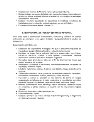  Colaborar con el comité de Medicina, Higiene y Seguridad Industrial.
    Realizar visitas a los puestos de trabajo para conocer los riesgos relacionados con
     la patología laboral, emitiendo informes a la Gerencia, con el objeto de establecer
     los correctivos necesarios.
    Elaborar y mantener actualizadas las estadísticas de morbilidad y mortalidad de
     los trabajadores e investigar las posibles relaciones con sus actividades.
    Promover actividades de deporte y recreación.



            8.2 SUBPROGRAMA DE HIGIENE Y SEGURIDAD INDUSTRIAL

Tiene como objeto la identificación, reconocimiento, evaluación y control de los factores
ambientales que se originen en los lugares de trabajo y que puedan afectar la salud de los
trabajadores.

Sus principales actividades son:

    Elaboración de un panorama de riesgos a los que se encuentran expuestos los
     trabajadores, que permita la localización y evaluación de los mismos.
    Identificar los riesgos físicos, químicos, biológicos, psicosociales, ergonómicos,
     mecánicos, eléctricos, locativos y otros agentes contaminantes, mediante
     inspecciones periódicas a las áreas de trabajo en general.
    Conceptuar sobre proyectos de obra con el fin de determinar los riesgos que
     puedan generarse por su causa.
    Inspeccionar y comprobar la efectividad y buen funcionamiento de los equipos de
     seguridad y control de riesgos.
    Estudiar e implementar sistemas de control para todos los riesgos existentes en la
     empresa.
    Verificar el cumplimiento de programas de mantenimiento preventivo de equipos,
     herramientas, instalaciones locativas, alumbrado y redes eléctricas.
    Supervisar y verificar la aplicación de los sistemas de control en riesgos
     ocupacionales en la fuente, en el medio y determinar la necesidad de suministrar
     elementos de protección personal, previo estudio de los puestos de trabajo.
    Delimitar o demarcar las áreas de trabajo, vías de circulación y señalizar salidas
     de emergencia y zonas peligrosas de acuerdo con las disposiciones legales
     vigentes.
    Organizar y desarrollar un plan de emergencias.
    Asesoramiento del Copaso.
    Elaborar y promover las normas internas de Salud Ocupacional y el Reglamento
     de Higiene y Seguridad Industrial.
 