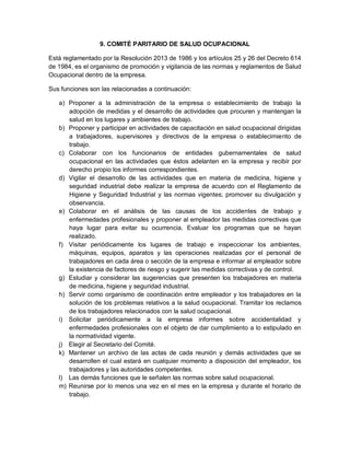 9. COMITÉ PARITARIO DE SALUD OCUPACIONAL

Está reglamentado por la Resolución 2013 de 1986 y los artículos 25 y 26 del Decreto 614
de 1984, es el organismo de promoción y vigilancia de las normas y reglamentos de Salud
Ocupacional dentro de la empresa.

Sus funciones son las relacionadas a continuación:

   a) Proponer a la administración de la empresa o establecimiento de trabajo la
      adopción de medidas y el desarrollo de actividades que procuren y mantengan la
      salud en los lugares y ambientes de trabajo.
   b) Proponer y participar en actividades de capacitación en salud ocupacional dirigidas
      a trabajadores, supervisores y directivos de la empresa o establecimiento de
      trabajo.
   c) Colaborar con los funcionarios de entidades gubernamentales de salud
      ocupacional en las actividades que éstos adelanten en la empresa y recibir por
      derecho propio los informes correspondientes.
   d) Vigilar el desarrollo de las actividades que en materia de medicina, higiene y
      seguridad industrial debe realizar la empresa de acuerdo con el Reglamento de
      Higiene y Seguridad Industrial y las normas vigentes; promover su divulgación y
      observancia.
   e) Colaborar en el análisis de las causas de los accidentes de trabajo y
      enfermedades profesionales y proponer al empleador las medidas correctivas que
      haya lugar para evitar su ocurrencia. Evaluar los programas que se hayan
      realizado.
   f) Visitar periódicamente los lugares de trabajo e inspeccionar los ambientes,
      máquinas, equipos, aparatos y las operaciones realizadas por el personal de
      trabajadores en cada área o sección de la empresa e informar al empleador sobre
      la existencia de factores de riesgo y sugerir las medidas correctivas y de control.
   g) Estudiar y considerar las sugerencias que presenten los trabajadores en materia
      de medicina, higiene y seguridad industrial.
   h) Servir como organismo de coordinación entre empleador y los trabajadores en la
      solución de los problemas relativos a la salud ocupacional. Tramitar los reclamos
      de los trabajadores relacionados con la salud ocupacional.
   i) Solicitar periódicamente a la empresa informes sobre accidentalidad y
      enfermedades profesionales con el objeto de dar cumplimiento a lo estipulado en
      la normatividad vigente.
   j) Elegir al Secretario del Comité.
   k) Mantener un archivo de las actas de cada reunión y demás actividades que se
      desarrollen el cual estará en cualquier momento a disposición del empleador, los
      trabajadores y las autoridades competentes.
   l) Las demás funciones que le señalen las normas sobre salud ocupacional.
   m) Reunirse por lo menos una vez en el mes en la empresa y durante el horario de
      trabajo.
 