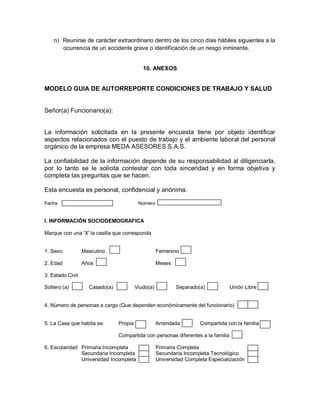n) Reunirse de carácter extraordinario dentro de los cinco días hábiles siguientes a la
       ocurrencia de un accidente grave o identificación de un riesgo inminente.


                                            10. ANEXOS


MODELO GUIA DE AUTORREPORTE CONDICIONES DE TRABAJO Y SALUD


Señor(a) Funcionario(a):


La información solicitada en la presente encuesta tiene por objeto identificar
aspectos relacionados con el puesto de trabajo y el ambiente laboral del personal
orgánico de la empresa MEDA ASESORES S.A.S.

La confiabilidad de la información depende de su responsabilidad al diligenciarla,
por lo tanto se le solicita contestar con toda sinceridad y en forma objetiva y
completa las preguntas que se hacen.

Esta encuesta es personal, confidencial y anónima.

Fecha                                     Número


I. INFORMACIÓN SOCIODEMOGRAFICA

Marque con una 'X' la casilla que corresponda


1. Sexo           Masculino                         Femenino

2. Edad           Años                              Meses

3. Estado Civil

Soltero (a)         Casado(a)            Viudo(a)           Separado(a)           Unión Libre


4. Número de personas a cargo (Que dependen económicamente del funcionario)


5. La Casa que habita es:       Propia              Arrendada        Compartida con la familia

                                Compartida con personas diferentes a la familia

6. Escolaridad Primaria Incompleta                  Primaria Completa
               Secundaria Incompleta                Secundaria Incompleta Tecnológico
               Universidad Incompleta               Universidad Completa Especialización
 
