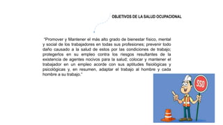 “Promover y Mantener el más alto grado de bienestar físico, mental
y social de los trabajadores en todas sus profesiones; prevenir todo
daño causado a la salud de estos por las condiciones de trabajo;
protegerlos en su empleo contra los riesgos resultantes de la
existencia de agentes nocivos para la salud; colocar y mantener el
trabajador en un empleo acorde con sus aptitudes fisiológicas y
psicológicas y, en resumen, adaptar el trabajo al hombre y cada
hombre a su trabajo.”
OBJETIVOS DE LA SALUD OCUPACIONAL
 