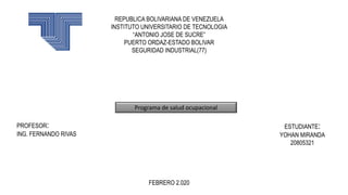REPUBLICA BOLIVARIANA DE VENEZUELA
INSTITUTO UNIVERSITARIO DE TECNOLOGIA
“ANTONIO JOSE DE SUCRE”
PUERTO ORDAZ-ESTADO BOLIVAR
SEGURIDAD INDUSTRIAL(77)
PROFESOR:
ING. FERNANDO RIVAS
ESTUDIANTE:
YOHAN MIRANDA
20805321
FEBRERO 2.020
Programa de salud ocupacional
 