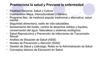 Promociona la salud y Previene la enfermedad
   Realidad Nacional. Salud y Cultura
   Cosmovisión Maya, Interculturalidad y Genero.
   Programa Nac. de medicina popular tradicional y alternativa, salud
    mental .
   Seguridad alimentaría, estilo de vida saludables.
   Saneamiento del medio, control de desechos sólidos y líquidos,
    conservación del agua. Naturaleza y sistemas ecológicos.
   Salud Reproductiva y Prevención de Infecciones de Transmisión
    Sexual
   Análisis de Situación de Salud (ASIS)
   Niveles de Prevención y Atención (SIAS)
   Gestión de Salud y Liderazgo. Roles en la Administración de Salud
   Conceptos básicos de Educación en Salud.
 