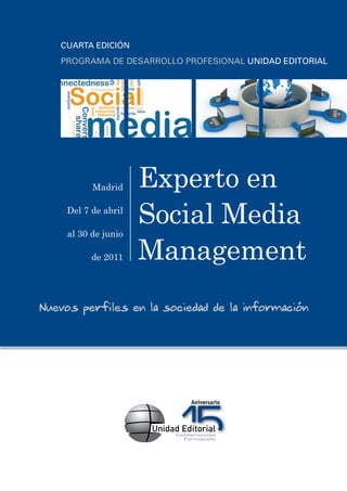 CUARTA EDICIÓN
   PROGRAMA DE DESARROLLO PROFESIONAL UNIDAD EDITORIAL




           Madrid     Experto en
     Del 7 de abril
                      Social Media
                      Management
     al 30 de junio

           de 2011




Nuevos perfiles en la sociedad de la información
 