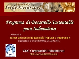 Programa de Desarrollo Sustentable
        para Indoamérica
  Presentado al
  Tercer Encuentro de Ecología Popular e Integración
           Organizado en la Universidad ARCIS, 27 Agosto 2011.




                  ONG Corporación Indoamérica
                         http://www.indoamerica.org
 