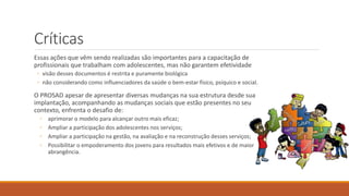 Críticas
Essas ações que vêm sendo realizadas são importantes para a capacitação de
profissionais que trabalham com adolescentes, mas não garantem efetividade
◦ visão desses documentos é restrita e puramente biológica
◦ não considerando como influenciadores da saúde o bem-estar físico, psíquico e social.
O PROSAD apesar de apresentar diversas mudanças na sua estrutura desde sua
implantação, acompanhando as mudanças sociais que estão presentes no seu
contexto, enfrenta o desafio de:
◦ aprimorar o modelo para alcançar outro mais eficaz;
◦ Ampliar a participação dos adolescentes nos serviços;
◦ Ampliar a participação na gestão, na avaliação e na reconstrução desses serviços;
◦ Possibilitar o empoderamento dos jovens para resultados mais efetivos e de maior
abrangência.
 