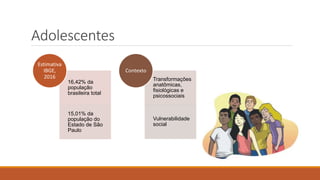 Adolescentes
16,42% da
população
brasileira total
15,01% da
população do
Estado de São
Paulo
Estimativa
IBGE,
2016 Transformações
anatômicas,
fisiológicas e
psicossociais
Vulnerabilidade
social
Contexto
 