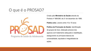O que é o PROSAD?
Criado pelo Ministério da Saúde através da
Portaria nº 980/GM, de 21 de dezembro de 1989.
Público alvo: Jovens entre 10 e 19 anos
Política de Promoção da Saúde: identificação
de grupos de risco, detecção precoce dos
agravos com tratamento adequado e reabilitação,
assegurando os princípios básicos da
universalidade, equidade e integralidade de
ações.
 