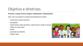 Objetivo e diretrizes
Promover a saúde de forma integral, multissetorial e interdisciplinar
Ação deve ser pautada no respeito pela adolescência visando:
• crescimento e desenvolvimento;
• sexualidade;
• saúde mental, saúde reprodutiva, saúde sexual e saúde na escola;
• violência e maus tratos;
• família;
• prevenção de acidentes;
• trabalho, lazer.
 