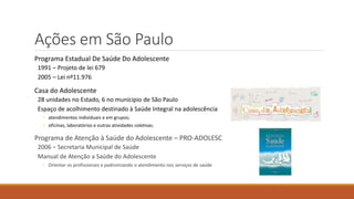 Ações em São Paulo
Programa Estadual De Saúde Do Adolescente
1991 – Projeto de lei 679
2005 – Lei nº11.976
Casa do Adolescente
28 unidades no Estado, 6 no munícipio de São Paulo
Espaço de acolhimento destinado à Saúde Integral na adolescência
◦ atendimentos individuais e em grupos;
◦ oficinas, laboratórios e outras atividades coletivas.
Programa de Atenção à Saúde do Adolescente – PRO-ADOLESC
2006 – Secretaria Municipal de Saúde
Manual de Atenção a Saúde do Adolescente
◦ Orientar os profissionais e padronizando o atendimento nos serviços de saúde
 