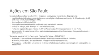 Ações em São Paulo
Secretaria Estadual de Saúde, 2011 - Impactos positivos da implantação do programa:
◦ modificação de indicadores epidemiológicos, a exemplo da redução dos nascimentos de filhos de mães, de 10
a 19 anos, em 36,2% de 1998 para 2008;
◦ diminuição na incidência da AIDS;
◦ diminuição nas taxas de Gravidez na Adolescência, na segunda gravidez;
◦ criação de serviços, com destaque às Casas do Adolescente;
◦ realização capacitações para mais de 10.000 profissionais dos Municípios do Estado de São Paulo;
◦ apresentações de trabalhos científicos realizados pelas equipes multiprofissionais em Congressos Nacionais e
Internacionais.
Termo de parceria 2013 – Secretaria Estadual de Saúde e FMUSP 2013
◦ Aumentar a capacidade de atendimento da Casa do Adolescente na unidade de Pinheiros;
◦ A unidade passou de 4,4 mil atendimentos para 11 mil atendimentos mensais;
◦ A Casa passa a ser também um centro de docência voltado à capacitação e especialização em saúde pública na
adolescência.
 