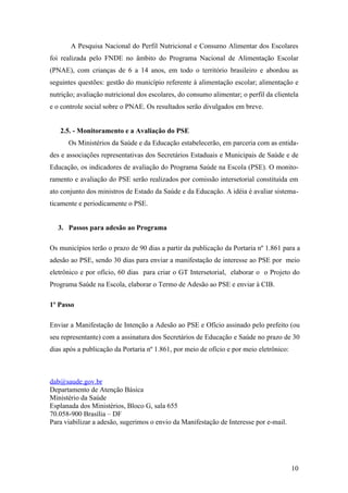 A Pesquisa Nacional do Perfil Nutricional e Consumo Alimentar dos Escolares
foi realizada pelo FNDE no âmbito do Programa Nacional de Alimentação Escolar
(PNAE), com crianças de 6 a 14 anos, em todo o território brasileiro e abordou as
seguintes questões: gestão do município referente à alimentação escolar; alimentação e
nutrição; avaliação nutricional dos escolares, do consumo alimentar; o perfil da clientela
e o controle social sobre o PNAE. Os resultados serão divulgados em breve.


   2.5. - Monitoramento e a Avaliação do PSE
      Os Ministérios da Saúde e da Educação estabelecerão, em parceria com as entida-
des e associações representativas dos Secretários Estaduais e Municipais de Saúde e de
Educação, os indicadores de avaliação do Programa Saúde na Escola (PSE). O monito-
ramento e avaliação do PSE serão realizados por comissão intersetorial constituída em
ato conjunto dos ministros de Estado da Saúde e da Educação. A idéia é avaliar sistema-
ticamente e periodicamente o PSE.


   3. Passos para adesão ao Programa

Os municípios terão o prazo de 90 dias a partir da publicação da Portaria nº 1.861 para a
adesão ao PSE, sendo 30 dias para enviar a manifestação de interesse ao PSE por meio
eletrônico e por ofício, 60 dias para criar o GT Intersetorial, elaborar o o Projeto do
Programa Saúde na Escola, elaborar o Termo de Adesão ao PSE e enviar à CIB.

1º Passo

Enviar a Manifestação de Intenção a Adesão ao PSE e Ofício assinado pelo prefeito (ou
seu representante) com a assinatura dos Secretários de Educação e Saúde no prazo de 30
dias após a publicação da Portaria nº 1.861, por meio de ofício e por meio eletrônico:



dab@saude.gov.br
Departamento de Atenção Básica
Ministério da Saúde
Esplanada dos Ministérios, Bloco G, sala 655
70.058-900 Brasília – DF
Para viabilizar a adesão, sugerimos o envio da Manifestação de Interesse por e-mail.




                                                                                         10
 