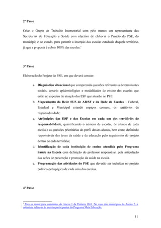 2º Passo

Criar o Grupo de Trabalho Intersetorial com pelo menos um representante das
Secretarias de Educação e Saúde com objetivo de elaborar o Projeto do PSE, do
município e do estado, para garantir a inserção das escolas estaduais daquele território,
já que a proposta é cobrir 100% das escolas.1




3º Passo

Elaboração do Projeto do PSE, em que deverá constar:

        a.   Diagnóstico situacional que compreenda questões referentes a determinantes
             sociais, cenário epidemiológico e modalidades de ensino das escolas que
             estão no espectro de atuação das ESF que atuarão no PSE.
        b. Mapeamento da Rede SUS de AB/SF e da Rede de Escolas – Federal,
             Estadual e Municipal criando espaços comuns, os territórios de
             responsabilidade;
        c. Atribuições das ESF e das Escolas em cada um dos territórios de
             responsabilidade, quantificando o número de escolas, de alunos de cada
             escola e as questões prioritárias do perfil desses alunos, bem como definindo
             responsáveis das áreas da saúde e da educação pelo seguimento do projeto
             dentro de cada território;
        d. Identificação de cada instituição de ensino atendida pelo Programa
             Saúde na Escola com definição do professor responsável pela articulação
             das ações de prevenção e promoção da saúde na escola.
        e. Programação das atividades do PSE que deverão ser incluídas no projeto
             político-pedagógico de cada uma das escolas.




4º Passo



1
 Para os municípios constantes do Anexo 1 da Portaria 1861. No caso dos municípios do Anexo 2, a
cobertura refere-se às escolas participantes do Programa Mais Educação.


                                                                                             11
 