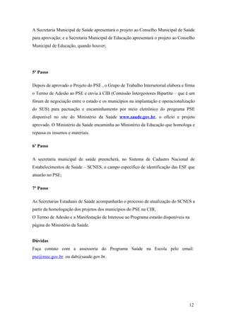 A Secretaria Municipal de Saúde apresentará o projeto ao Conselho Municipal de Saúde
para aprovação; e a Secretaria Municipal de Educação apresentará o projeto ao Conselho
Municipal de Educação, quando houver;




5º Passo

Depois de aprovado o Projeto do PSE , o Grupo de Trabalho Intersetorial elabora e firma
o Termo de Adesão ao PSE e envia à CIB (Comissão Intergestores Bipartite – que é um
fórum de negociação entre o estado e os municípios na implantação e operacionalização
do SUS) para pactuação e encaminhamento por meio eletrônico do programa PSE
disponível no site do Ministério da Saúde www.saude.gov.br, o ofício e projeto
aprovado. O Ministério da Saúde encaminha ao Ministério da Educação que homologa e
repassa os insumos e materiais.

6º Passo

A secretaria municipal de saúde preencherá, no Sistema de Cadastro Nacional de
Estabelecimentos de Saúde – SCNES, o campo específico de identificação das ESF que
atuarão no PSE;

7º Passo

As Secretarias Estaduais de Saúde acompanharão o processo de atualização do SCNES a
partir da homologação dos projetos dos municípios do PSE na CIB;
O Termo de Adesão e a Manifestação de Interesse ao Programa estarão disponíveis na
página do Ministério da Saúde.


Dúvidas
Faça contato com a assessoria do Programa Saúde na Escola pelo email:
pse@mec.gov.br ou dab@saude.gov.br.




                                                                                    12
 