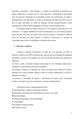realizadas, respeitando o saber popular e o formal, na construção de propostas que
façam sentido para os sujeitos que ali vivem. Para isto, é fundamental a participação
ativa dos diversos integrantes da comunidade escolar, dos profissionais de saúde e,
principalmente, dos adolescentes e jovens na construção do Projeto do PSE, uma vez
que as ações inovadoras de saúde na educação deverão progressivamente, serem
incorporadas no Plano Político Pedagógico da escola, conforme Portaria 1861.
       A Estratégia Saúde da Família conta com 27.324 equipes em todo país em 5.125
municípios. As equipes trabalham de modo interdisciplinar em um território adscrito,
desenvolvendo ações que vão desde a prevenção de doenças e assistência à saúde às
ações de promoção da saúde, quando se mobiliza e potencializa os recursos da
comunidade para resolver os problemas vivenciados pela mesma.


   1. Diretrizes e objetivos


       Conforme o Decreto Presidencial nº 6.286, de 5 de dezembro de 2007, as
diretrizes e objetivos do PSE evidenciam que, mais do que uma estratégia de integração
das políticas setoriais, ele se propõe a ser um novo desenho da política de educação em
saúde que:
1a) trata a saúde e educação integrais como parte de uma formação ampla para a
cidadania e o usufruto pleno dos direitos humanos;
2b) permite a progressiva ampliação das ações executadas pelos sistemas de saúde e
educação com vistas à atenção integral à saúde de crianças, adolescentes e jovens e à
educação em saúde; e
3c) promove a articulação de saberes, a participação de alunos, pais, comunidade
escolar e sociedade em geral na construção e controle social da política.


        São diretrizes para a implementação do PSE:
I. descentralização e respeito à autonomia federativa;
II. integração e articulação das redes públicas de ensino e de saúde;
III. territorialidade;
IV. interdisciplinaridade e intersetorialidade;
V. integralidade;
VI. cuidado ao longo do tempo;
VII. controle social; e


                                                                                     2
 